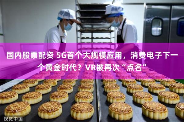 国内股票配资 5G首个大规模应用，消费电子下一个黄金时代？VR被再次“点名”