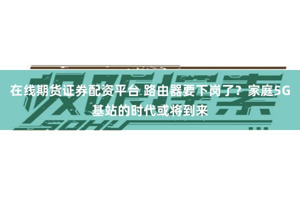 在线期货证券配资平台 路由器要下岗了？家庭5G基站的时代或将到来