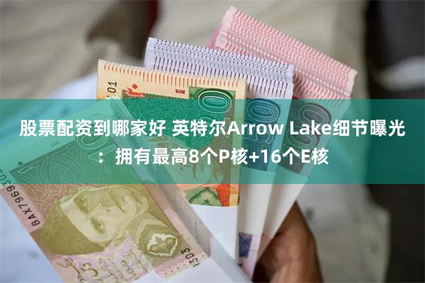 股票配资到哪家好 英特尔Arrow Lake细节曝光：拥有最高8个P核+16个E核