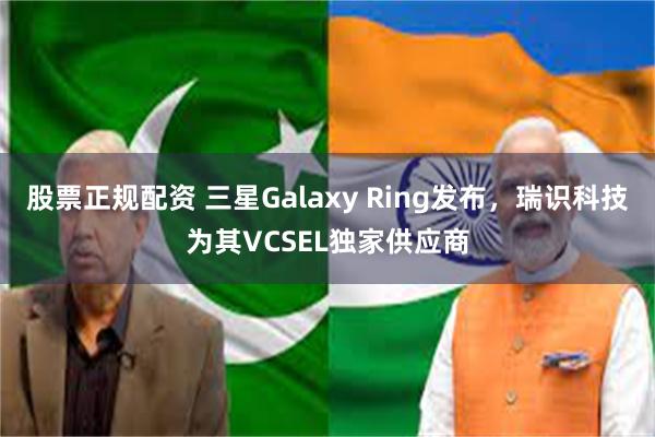 股票正规配资 三星Galaxy Ring发布，瑞识科技为其VCSEL独家供应商