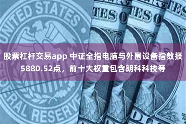 股票杠杆交易app 中证全指电脑与外围设备指数报5880.52点，前十大权重包含朗科科技等