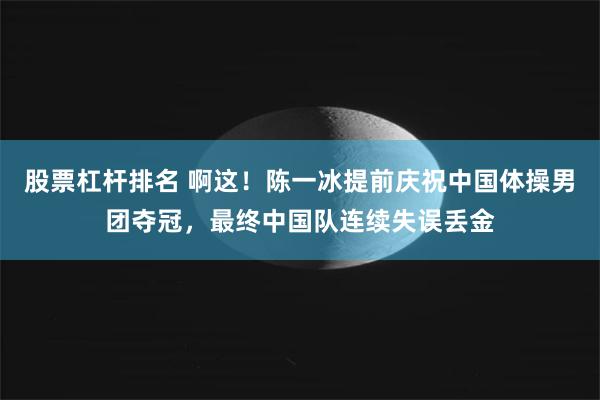 股票杠杆排名 啊这！陈一冰提前庆祝中国体操男团夺冠，最终中国队连续失误丢金