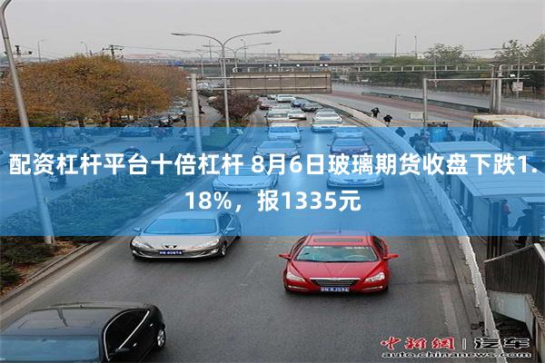 配资杠杆平台十倍杠杆 8月6日玻璃期货收盘下跌1.18%，报1335元