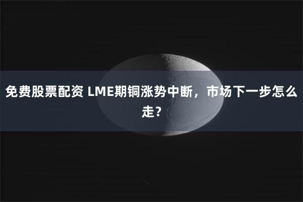 免费股票配资 LME期铜涨势中断，市场下一步怎么走？