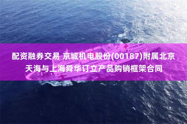 配资融券交易 京城机电股份(00187)附属北京天海与上海舜华订立产品购销框架合同