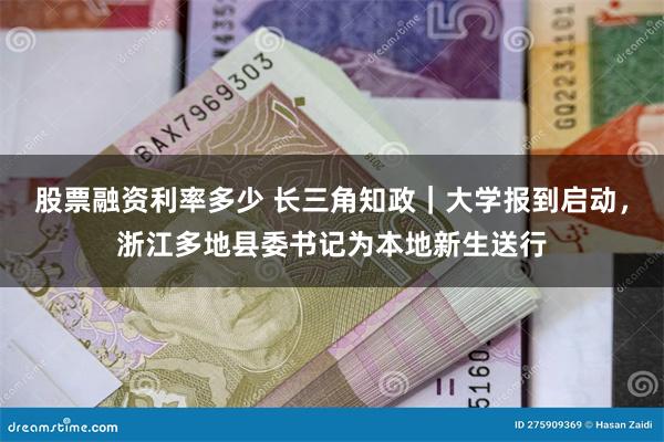 股票融资利率多少 长三角知政｜大学报到启动，浙江多地县委书记为本地新生送行