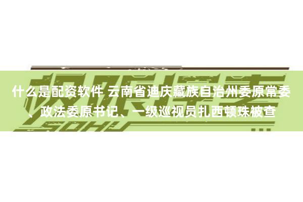 什么是配资软件 云南省迪庆藏族自治州委原常委、政法委原书记、一级巡视员扎西顿珠被查