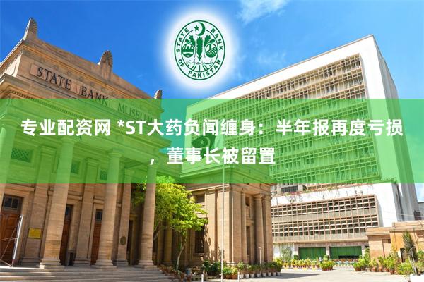 专业配资网 *ST大药负闻缠身：半年报再度亏损，董事长被留置