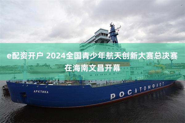 e配资开户 2024全国青少年航天创新大赛总决赛在海南文昌开幕