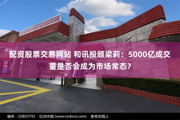 配资股票交易网站 和讯投顾梁莉：5000亿成交量是否会成为市场常态？