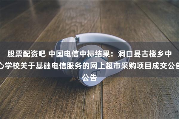 股票配资吧 中国电信中标结果：洞口县古楼乡中心学校关于基础电信服务的网上超市采购项目成交公告