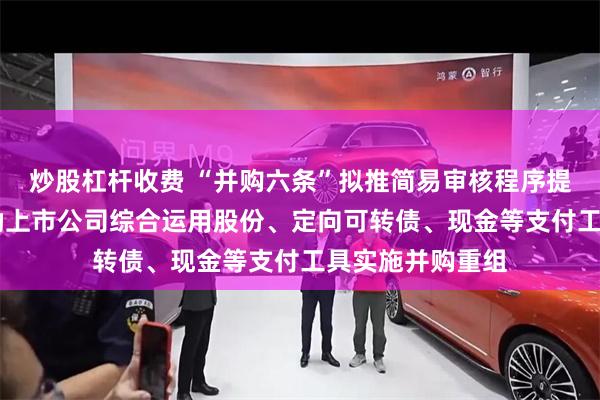 炒股杠杆收费 “并购六条”拟推简易审核程序提高重组效率 鼓励上市公司综合运用股份、定向可转债、现金等支付工具实施并购重组