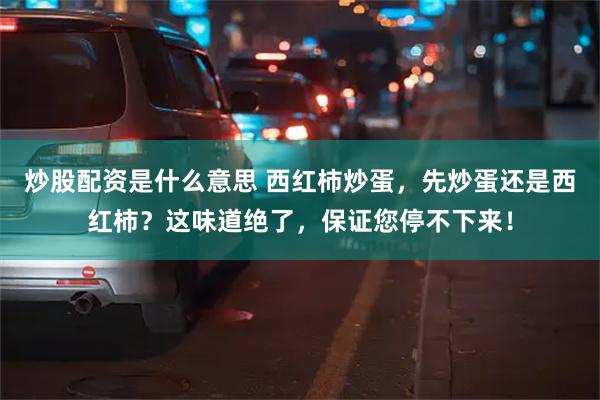 炒股配资是什么意思 西红柿炒蛋，先炒蛋还是西红柿？这味道绝了，保证您停不下来！