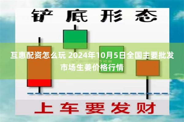 互惠配资怎么玩 2024年10月5日全国主要批发市场生姜价格行情