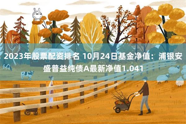 2023年股票配资排名 10月24日基金净值：浦银安盛普益纯债A最新净值1.041