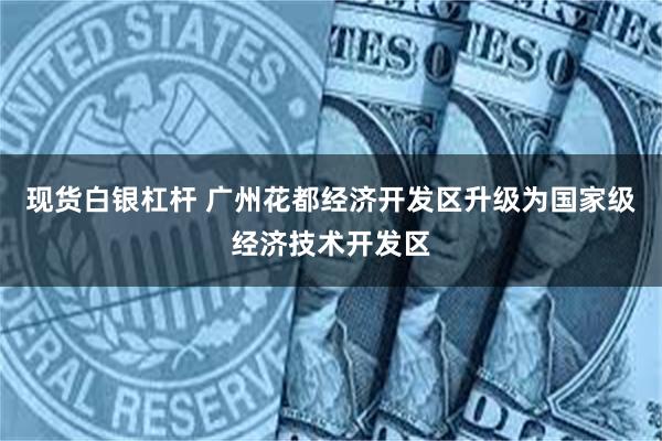 现货白银杠杆 广州花都经济开发区升级为国家级经济技术开发区