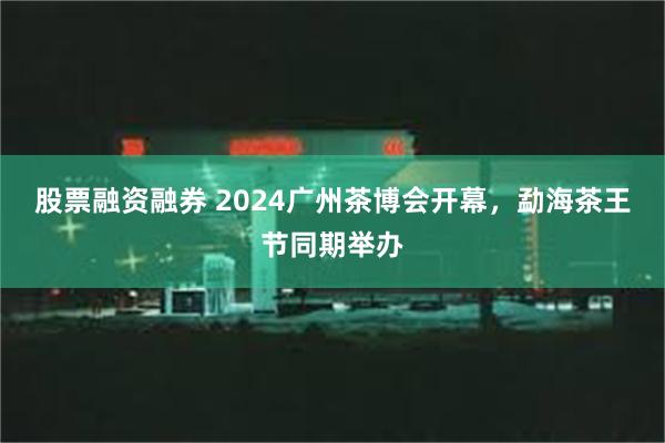 股票融资融券 2024广州茶博会开幕，勐海茶王节同期举办