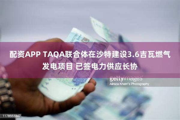 配资APP TAQA联合体在沙特建设3.6吉瓦燃气发电项目 已签电力供应长协