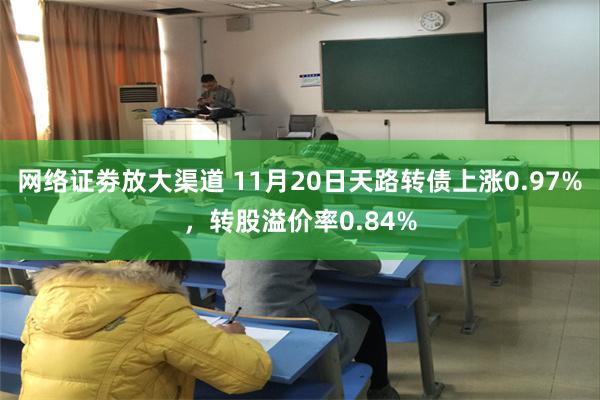 网络证劵放大渠道 11月20日天路转债上涨0.97%，转股溢价率0.84%