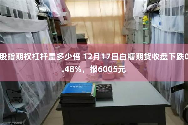 股指期权杠杆是多少倍 12月17日白糖期货收盘下跌0.48%，报6005元