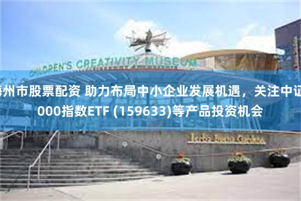 梅州市股票配资 助力布局中小企业发展机遇，关注中证1000指数ETF (159633)等产品投资机会