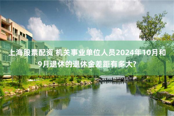 上海股票配资 机关事业单位人员2024年10月和9月退休的退休金差距有多大?