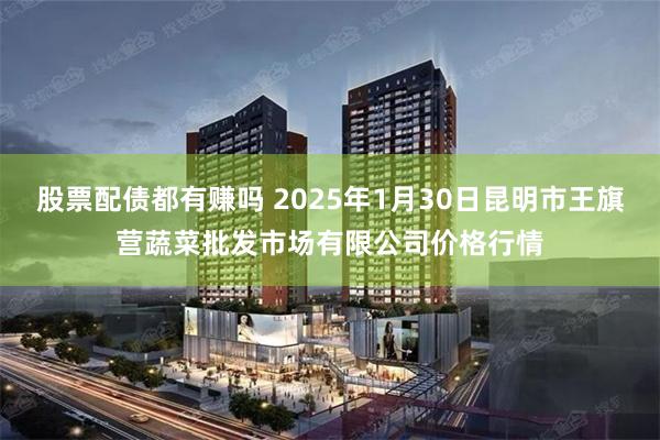 股票配债都有赚吗 2025年1月30日昆明市王旗营蔬菜批发市场有限公司价格行情