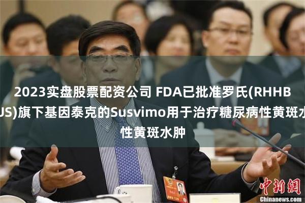 2023实盘股票配资公司 FDA已批准罗氏(RHHBY.US)旗下基因泰克的Susvimo用于治疗糖尿病性黄斑水肿