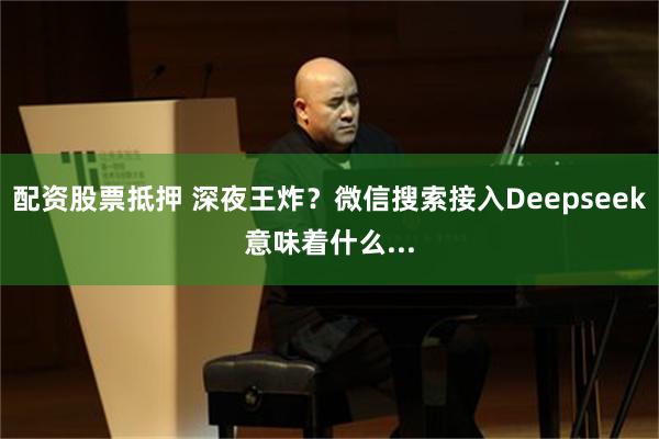 配资股票抵押 深夜王炸？微信搜索接入Deepseek意味着什么...