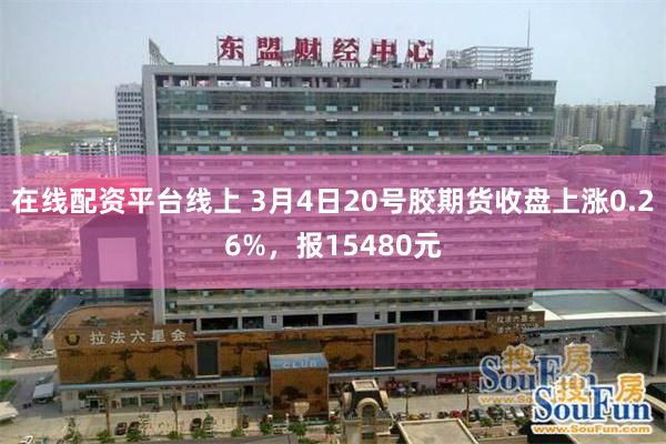 在线配资平台线上 3月4日20号胶期货收盘上涨0.26%，报15480元